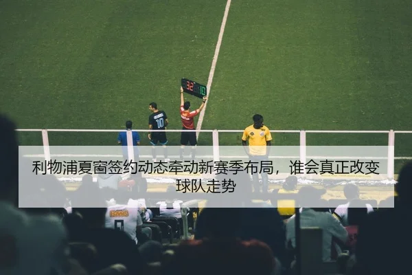 利物浦夏窗签约动态牵动新赛季布局，谁会真正改变球队走势