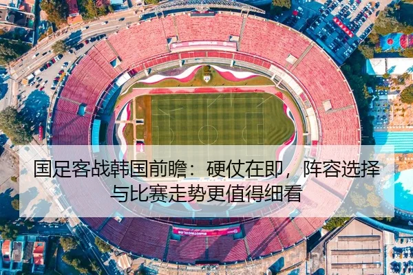 国足客战韩国前瞻：硬仗在即，阵容选择与比赛走势更值得细看