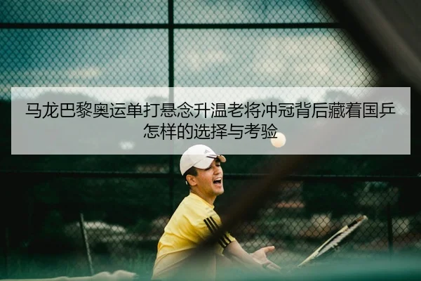 马龙巴黎奥运单打悬念升温老将冲冠背后藏着国乒怎样的选择与考验