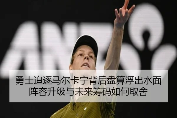 勇士追逐马尔卡宁背后盘算浮出水面 阵容升级与未来筹码如何取舍